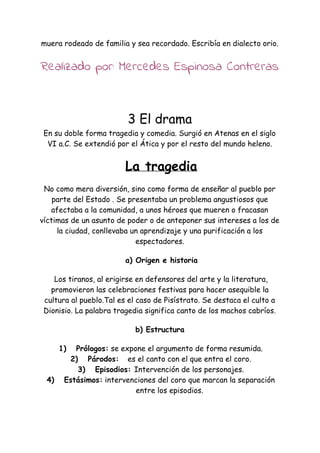 muera rodeado de familia y sea recordado. Escribía en dialecto orio.
Realizado por: Mercedes Espinosa Contreras
3 El drama
En su doble forma tragedia y comedia. Surgió en Atenas en el siglo
VI a.C. Se extendió por el Ática y por el resto del mundo heleno.
​La tragedia
No como mera diversión, sino como forma de enseñar al pueblo por
parte del Estado . Se presentaba un problema angustiosos que
afectaba a la comunidad, a unos héroes que mueren o fracasan
víctimas de un asunto de poder o de anteponer sus intereses a los de
la ciudad, conllevaba un aprendizaje y una purificación a los
espectadores.
a) Origen e historia
Los tiranos, al erigirse en defensores del arte y la literatura,
promovieron las celebraciones festivas para hacer asequible la
cultura al pueblo.Tal es el caso de Pisístrato. Se destaca el culto a
Dionisio. La palabra tragedia significa canto de los machos cabríos.
b) Estructura
1) Prólogos:​se expone el argumento de forma resumida.
2) Párodos: ​es el canto con el que entra el coro.
3) Episodios: ​Intervención de los personajes.
4) Estásimos:​intervenciones del coro que marcan la separación
entre los episodios.
 