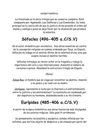unidad temática.
La Orestiada es la única trilogía que se conserva completa. Está
compuesta por Agamenón, Las Coéforas y Las Euménides. Su tema
principal es la convicción de que la justicia divina preside el orden del
mundo y castiga a quien se deja llevar por la ofuscación que produce
la soberbia.
Sófocles (496-405 a.C/S.V)
Es el autor dramático por excelencia. Sus obras muestran en contra
de la concepción religiosa un cosmos ordenado por Zeus, en Esquilo,
Sófocles no indaga en el sentido último de la voluntad divina, sino que
acepta incluso el destino terrible.
Sófocles introdujo un tercer actor en la tragedia y redujo la
importancia del coro y sus intervenciones. Aumentó el número de
coreutas a quince. Abandonó la estructura trilogía de Esquilo.
Obras:
-Edipo Rey:​el hombre que se ciega por encontrar su destino. Asesinó
a su padre y se casó con su madre.
-Antígona:​representa la lucha por la libertad y el enfrentamiento
entre la justicia y los sentimientos// La muchacha es condenada por
dar sepultura su hermano, desobedeciendo a su tío Creonte.
Eurípides (485-406 a.C/S.V)
A partir de la época helenística sus obras fueron las más divulgadas
de los autores trágicos. Sólo ganó 4 certámenes.
Su pensamiento racionalista y escéptico, estaba influido por los
sofistas, que les hizo objeto de desprecio y de ataques por parte del
 