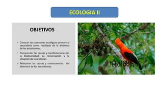 OBJETIVOS
• Conocer las sucesiones ecológicas primaria y
secundaria como resultado de la dinámica
de los ecosistemas.
• Comprender las causas y manifestaciones de
la biodiversidad, su conservación y la
situación de las especies
• Relacionar las causas y consecuencias del
deterioro de los ecosistemas.
ECOLOGÍA II
ECOLOGIA II
ECOLOGÍA II
 