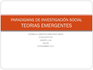 PARADIGMAS DE INVESTIGACIÓN SOCIAL

TEORIAS EMERGENTES
ANDREA CAROLINA BUENDIA ARIAS
COD.68297278
GRUPO_164
UNAD
NOVIEMBRE 2013

 