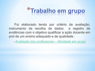 *Trabalho em grupo
    Foi elaborado tendo por critério de avaliação,
instrumento de recolha de dados          e registro de
evidências com o objetivo qualificar a ação docente em
prol de um ensino adequado e de qualidade.
   - Avaliação dos professores – Atividade em grupo
 