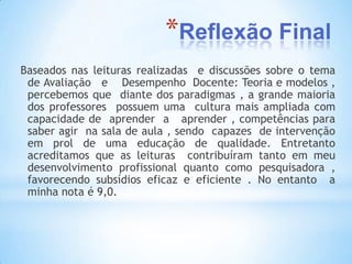 *Reflexão Final
Baseados nas leituras realizadas e discussões sobre o tema
 de Avaliação e Desempenho Docente: Teoria e modelos ,
 percebemos que diante dos paradigmas , a grande maioria
 dos professores possuem uma cultura mais ampliada com
 capacidade de aprender a aprender , competências para
 saber agir na sala de aula , sendo capazes de intervenção
 em prol de uma educação de qualidade. Entretanto
 acreditamos que as leituras contribuíram tanto em meu
 desenvolvimento profissional quanto como pesquisadora ,
 favorecendo subsídios eficaz e eficiente . No entanto a
 minha nota é 9,0.
 