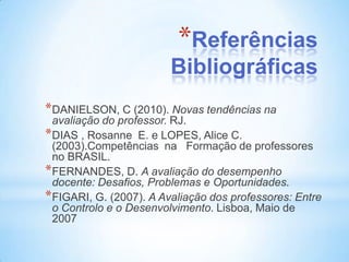*Referências
                        Bibliográficas
*DANIELSON, C (2010). Novas tendências na
 avaliação do professor. RJ.
*DIAS , Rosanne E. e LOPES, Alice C.
 (2003).Competências na Formação de professores
 no BRASIL.
*FERNANDES, D. A avaliação do desempenho
 docente: Desafios, Problemas e Oportunidades.
*FIGARI, G. (2007). A Avaliação dos professores: Entre
 o Controlo e o Desenvolvimento. Lisboa, Maio de
 2007
 