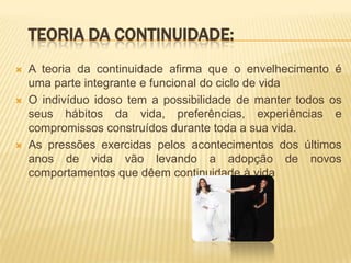 TEORIA DA CONTINUIDADE:
   A teoria da continuidade afirma que o envelhecimento é
    uma parte integrante e funcional do ciclo de vida
   O indivíduo idoso tem a possibilidade de manter todos os
    seus hábitos da vida, preferências, experiências e
    compromissos construídos durante toda a sua vida.
   As pressões exercidas pelos acontecimentos dos últimos
    anos de vida vão levando a adopção de novos
    comportamentos que dêem continuidade à vida
 
