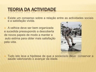 TEORIA DA ACTIVIDADE
   Existe um consenso sobre a relação entre as actividades sociais
    e a satisfação vivida.

  A velhice deve ser bem organizada
e sucedida pressupondo a descoberta
de novos papeis de modo a manter a
auto estima para obter mais satisfação
pela vida.



   Tudo isto leva a hipótese de que a sociedade deve conservar a
    saúde valorizando o avançar da idade.
 