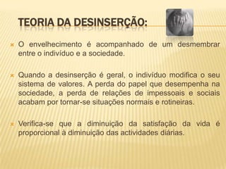 TEORIA DA DESINSERÇÃO:
   O envelhecimento é acompanhado de um desmembrar
    entre o indivíduo e a sociedade.

   Quando a desinserção é geral, o indivíduo modifica o seu
    sistema de valores. A perda do papel que desempenha na
    sociedade, a perda de relações de impessoais e sociais
    acabam por tornar-se situações normais e rotineiras.

   Verifica-se que a diminuição da satisfação da vida é
    proporcional à diminuição das actividades diárias.
 