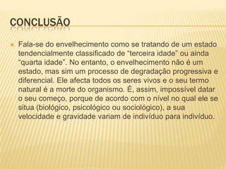 CONCLUSÃO
   Fala-se do envelhecimento como se tratando de um estado
    tendencialmente classificado de “terceira idade” ou ainda
    “quarta idade”. No entanto, o envelhecimento não é um
    estado, mas sim um processo de degradação progressiva e
    diferencial. Ele afecta todos os seres vivos e o seu termo
    natural é a morte do organismo. É, assim, impossível datar
    o seu começo, porque de acordo com o nível no qual ele se
    situa (biológico, psicológico ou sociológico), a sua
    velocidade e gravidade variam de indivíduo para indivíduo.
 