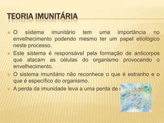 TEORIA IMUNITÁRIA
   O sistema imunitário tem uma importância no
    envelhecimento podendo mesmo ter um papel etiológico
    neste processo.
   Este sistema é responsável pela formação de anticorpos
    que atacam as células do organismo provocando o
    envelhecimento.
   O sistema imunitário não reconhece o que é estranho e o
    que é específico do organismo.
   A perda da imunidade leva a uma perda de controlo.
 