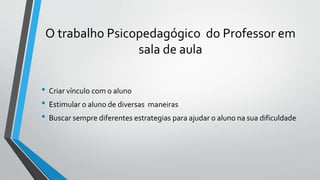O trabalho Psicopedagógico do Professor em
sala de aula
• Criar vínculo com o aluno
• Estimular o aluno de diversas maneiras
• Buscar sempre diferentes estrategias para ajudar o aluno na sua dificuldade
 