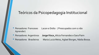 Teóricos da Psicopedagogia Institucional
• Pensadores Franceses Lacan e Dolto ( Preocupados com o não
Aprender)
• Pensadores Argentinos JorgeVisca ,Alicia Fernandes e Sara Paim
• Pensadores Brasileiros Maria LuciaWeiss, Aglael Borges, Nádia Bossa.
 