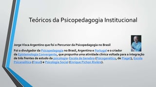 Teóricos da Psicopedagogia Institucional
JorgeVisca Argentino que foi o Percursor da Psicopedagogia no Brasil
Foi o divulgador da Psicopedagogia no Brasil, Argentina e Portugal e o criador
da Epistemologia Convergente, que propunha uma atividade clínica voltada para a integração
de três frentes de estudo da psicologia: Escola de Genebra (Psicogenética, de Piaget), Escola
Psicanalítica (Freud) e Psicologia Social (Enrique Pichon Rivière).
 
