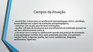 Campos de Atuação
• - encaminhar o aluno para um profissional (psicopedagogo clínico , psicólogo,
fonoaudiólogo etc) a partir de avaliações psicopedagógicos;
- conversar com os pais para fornecer orientações;
- auxiliar a direção da escola para que os profissionais da instituição possam ter
um bom relacionamento entre si;
- Conversar com a criança ou adolescente quando este precisar de orientação.
O psicopedagogo também deve estar preparado para lidar com possíveis
reações frente a algumas tarefas, tais como: resistências, bloqueios,
sentimentos, lapsos etc.
 