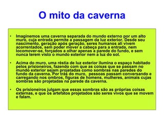 O mito da caverna Imaginemos uma caverna separada do mundo externo por um alto muro, cuja entrada permite a passagem da luz exterior. Desde seu nascimento, geração após geração, seres humanos ali vivem acorrentados, sem poder mover a cabeça para a entrada, nem locomover-se, forçados a olhar apenas a parede do fundo, e sem nunca terem visto o mundo exterior nem a luz do sol. Acima do muro, uma réstia de luz exterior ilumina o espaço habitado pelos prisioneiros, fazendo com que as coisas que se passam no mundo exterior sejam projetadas como sombras nas paredes do fundo da caverna. Por trás do muro,  pessoas passam conversando e carregando nos ombros, figuras de homens, mulheres, animais cujas sombras são projetadas na parede da caverna.  Os prisioneiros julgam que essas sombras são as próprias coisas externas, e que os artefatos projetados são seres vivos que se movem e falam.  