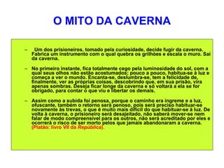 O MITO DA CAVERNA Um dos prisioneiros, tomado pela curiosidade, decide fugir da caverna. Fabrica um instrumento com o qual quebra os grilhòes e escala o muro. Sai da caverna.  No primeiro instante, fica totalmente cego pela luminosidade do sol, com a qual seus olhos não estão acostumados; pouco a pouco, habitua-se à luz e começa a ver o mundo. Encanta-se, deslumbra-se, tem a felicidade de, finalmente, ver as próprias coisas, descobrindo que, em sua prisão, vira apenas sombras. Deseja ficar longe da caverna e só voltará a ela se for obrigado, para contar o que viu e libertar os demais.  Assim como a subida foi penosa, porque o caminho era íngreme e a luz, ofuscante, também o retorno será penoso, pois será preciso habituar-se novamente às trevas, o que é muito mais difícil do que habituar-se à luz. De volta à caverna, o prisioneiro será desajeitado, não saberá mover-se nem falar de modo compreensível para os outros, não será acreditado por eles e ocorrerá o risco de ser morto pelos que jamais abandonaram a caverna.  (Platão: livro VII da  República ).  