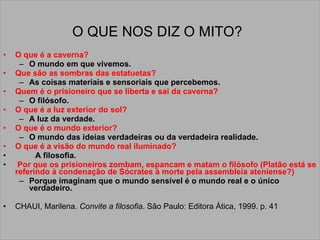 O QUE NOS DIZ O MITO?   O que é a caverna?   O mundo em que vivemos.  Que são as sombras das estatuetas?  As coisas materiais e sensoriais que percebemos.  Quem é o prisioneiro que se liberta e sai da caverna?  O filósofo.  O que é a luz exterior do sol?   A luz da verdade.  O que é o mundo exterior?   O mundo das ideias verdadeiras ou da verdadeira realidade.  O que é a visão do mundo real iluminado? A filosofia. Por que os prisioneiros zombam, espancam e matam o filósofo (Platão está se referindo à condenação de Sócrates à morte pela assembleia ateniense?)   Porque imaginam que o mundo sensível é o mundo real e o único verdadeiro. CHAUI, Marilena.  Convite a filosofia . São Paulo: Editora Ática, 1999. p. 41 