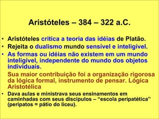 Aristóteles – 384 – 322 a.C. Aristóteles  critica a teoria das idéias  de Platão. Rejeita o  dualismo  mundo  sensível e inteligível .  As formas ou idéias não existem em um mundo inteligível, independente do mundo dos objetos individuais.  Sua maior contribuição foi a organização rigorosa da lógica formal, instrumento de pensar. Lógica Aristotélica Dava aulas e ministrava seus ensinamentos em caminhadas com seus discipulos – “escola peripatética” (peripatos = pátio do liceu). 