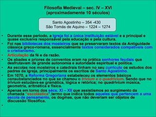 Filosofia Medieval – sec. IV – XVI (aproximadamente 10 séculos) Santo Agostinho – 354 -430 São Tomás de Aquino – 1224 – 1274 Durante esse período, a  Igreja foi a única instituição estável  e a principal e quase exclusiva responsável pela educação e pela cultura.  Foi nas  bibliotecas dos mosteiros  que se preservaram textos da Antiguidade clássica greco-romana, essencialmente  textos considerados compatíveis com o cristianismo . Articulação  da fé e da razão. Os abades e priores de conventos eram na prática  senhores feudais  que desfrutavam de grande autonomia e autoridade espiritual e política.  As escolas nos mosteiros e catedrais tinham no seu  currículo  os estudos dos padres da Igreja, principalmente os escritos de  Santo Agostinho. Em 1070, a  Reforma Gregoriana  estabeleceu os elementos básicos consubstanciados no que se chamou o  trivium e o quadrivium .  Sendo que no  trivium  estudava-se gramática, lógica e retórica; no  quadrivium  música, geometria, aritmética e física.  Apenas em torno dos  sécs. XI – XII  que assistismos ao surgimento da chamada  “escolástica ”, termo que indica todos  aqueles que pertencem a uma escola de pensamento , os dogmas, que não deveriam ser objetos de discussão filosófica. 