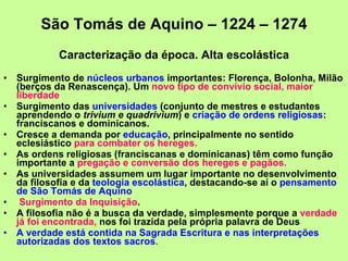 São Tomás de Aquino – 1224 – 1274 Caracterização da época. Alta escolástica Surgimento de  núcleos urbanos  importantes: Florença, Bolonha, Milão (berços da Renascença). Um  novo tipo de convívio social, maior liberdade Surgimento das  universidades  (conjunto de mestres e estudantes aprendendo o  trivium e quadrivium ) e  criação de ordens religiosas : franciscanos e dominicanos.  Cresce a demanda por  educação , principalmente no sentido eclesiástico  para combater os hereges. As ordens religiosas (franciscanas e dominicanas) têm como função importante a  pregação e conversão dos hereges e pagãos.   As universidades assumem um lugar importante no desenvolvimento da filosofia e da  teologia escolástica , destacando-se aí o  pensamento de São Tomás de Aquino  Surgimento da Inquisição .  A filosofia não é a busca da verdade, simplesmente porque a  verdade já foi encontrada,  nos foi trazida pela própria palavra de Deus A verdade está contida na Sagrada Escritura e nas interpretações autorizadas dos textos sacros .  