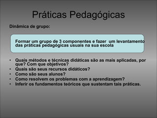 Práticas Pedagógicas Dinâmica de grupo:  Formar um grupo de 3 componentes e fazer  um levantamento das práticas pedagógicas usuais na sua escola  Quais métodos e técnicas didáticas são as mais aplicadas, por que? Com que objetivos?  Quais são seus recursos didáticos? Como são seus alunos? Como resolvem os problemas com a aprendizagem?  Inferir os fundamentos teóricos que sustentam tais práticas. 