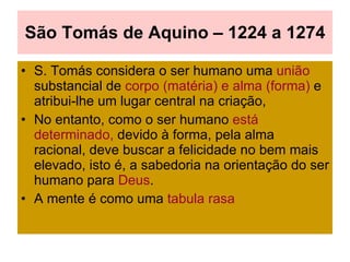 São Tomás de Aquino – 1224 a 1274 S. Tomás considera o ser humano uma  união   substancial de  corpo (matéria) e alma (forma)  e atribui-lhe um lugar central na criação,  No entanto, como o ser humano  está determinado,  devido à forma, pela alma racional, deve buscar a felicidade no bem mais elevado, isto é, a sabedoria na orientação do ser humano para  Deus . A mente é como uma  tabula rasa 