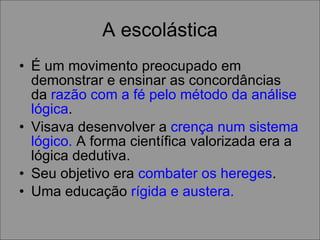 A escolástica É um movimento preocupado em demonstrar e ensinar as concordâncias da  razão com a fé pelo método da análise lógica .  Visava desenvolver a  crença num sistema lógico.  A forma científica valorizada era a lógica dedutiva. Seu objetivo era  combater os hereges .  Uma educação  rígida e austera. 