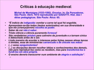 Críticas à educação medieval .  Michel de Montaigne (1533-1592).  Ensaios . In: Os Pensadores. São Paulo: Abril, 1972 reproduzido por GADOTTI. Hist. das I déias pedagógicas. São Paulo: Ática: 65.  “ É indício de  indigestão  vomitar a carne tal qual foi engolida.  Apresentem-se-lhe todos (textos autorizados) em sua diversidade e que ela (criança/jóvem)  escolha se puder .  Saber de cor  não é saber. Triste ciência a ciência puramente  livresca ! São verdadeiras  prisões  para cativeiro da juventude e a tornam cínica e debochada antes de o ser. Linda maneira de acordar o interesse pelas lições nessas almas tenras e tímidas, essa de ministrá-las  carrancudo e de chicote nas mãos! (...) varas  sanguinolentas ! (...) os discípulos devem recolher idéias e conhecimentos dos demais, não para reproduzí-los como os recebem, mas para  transformá-los e fundí-los em obra própria.  O ensino deveria transcorrer num ambiente de  alegria e satisfação” . 
