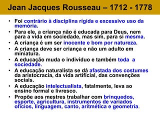 Jean Jacques Rousseau – 1712 - 1778 Foi  contrário à disciplina rígida e excessivo uso da memória . Para ele, a criança não é educada para Deus, nem para a vida em sociedade, mas sim, para si  mesma .  A criança é um ser  inocente e bom por natureza . A criança deve ser criança e não um adulto em miniatura. A educação muda o indivíduo e também  toda  a sociedade. A educação naturalista se dá  afastada dos costumes  da aristocracia, da vida artificial, das convenções sociais. A educação  intelectualista , fatalmente, leva ao ensino formal e livresco.  Propõe aos mestres trabalhar com  brinquedos, esporte, agricultura, instrumentos de variados ofícios, linguagem, canto, aritmética e geometria .  