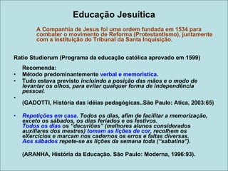 Educação Jesuítica A Companhia de Jesus foi uma ordem fundada em 1534 para  combater o movimento de Reforma (Protestantismo), juntamente  com a instituição do Tribunal da Santa Inquisição .  Ratio Studiorum (Programa da educação católica aprovado em 1599) Recomenda: Método predominantemente  verbal e memorística . Tudo estava previsto  incluindo a posição das mãos e o modo de levantar os olhos, para evitar qualquer forma de independência pessoal. (GADOTTI, História das idéias pedagógicas..São Paulo: Atica, 2003:65) Repetições em casa . Todos os dias, afim de facilitar a memorização, exceto os sábados, os dias feriados e os festivos.  Todos os dias  os “decuriões” (melhores alunos considerados auxiliares dos mestres)  tomam as lições de cor , recolhem os eXercícios e marcam nos cadernos os erros e faltas diversas.  Aos sábados  repete-se as lições da semana toda (“sabatina”). (ARANHA, História da Educação. São Paulo: Moderna, 1996:93). 