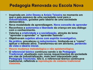 Pedagogia Renovada ou Escola Nova Inspirada em  John Dewey  e  Anísio Teixeira  no momento em que o país passava de uma sociedade rural para a  industrializada , guiados pelo ideário de uma sociedade democrática. Nova modalidade de aprendizagem.  Novo conceito de aprender Reconhece a  autonomia e liberdade  da criança em seu diálogo com o conhecimento. Valoriza a  criatividade e a socialização , através do lema “aprender a aprender” e “aprender fazendo”.  Objetivavam  sujeitos ativos com espírito investigativo . Na prática , prevaleceu o  reducionismo , limitando-se a “como” aplicar o método ativo. Transformou-se em ativismo,  perdendo de vista o ideário inicial. Houve mudança metodológica e não epistemológica.  O  referencial teórico  continuou sendo o da  Pedagogia Tradicional , atualizado com novos requerimentos da sociedade em vias de industrialização, mais bem interpretado pela  Pedagogia Tecnicista . Isto é, o referencial teórico continuava tradicional, refletindo a  reprodução do sistema tradicional classista.   