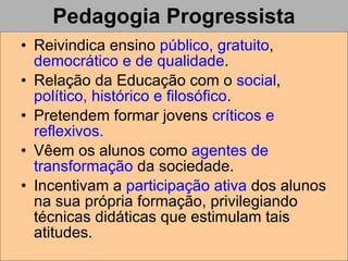 Pedagogia Progressista Reivindica ensino  público, gratuito ,  democrático e de qualidade . Relação da Educação com o  social ,  político, histórico e filosófico . Pretendem formar jovens  críticos e reflexivos. Vêem os alunos como  agentes de transformação  da sociedade.  Incentivam a  participação ativa  dos alunos na sua própria formação, privilegiando técnicas didáticas que estimulam tais atitudes. 