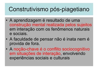 Construtivismo pós-piagetiano A aprendizagem é resultado de uma  construção mental realizada pelos sujeitos  em interação com os fenômenos naturais e sociais. A faculdade de pensar não é inata nem é provida de fora. A  noção-chave é o conflito sociocognitivo em situações de interação , envolvendo experiências sociais e culturais 