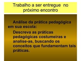 Trabalho a ser entregue  no próximo encontro Análise da prática pedagógica em sua escola: Descreva as práticas  pedagógicas costumeiras e  analise-as, buscando os  conceitos que fundamentam tais  práticas.  