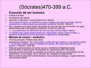 (Sócrates)470-399 a.C. Conceito de ser humano A alma é imortal As pessoas são sábias Aprender é relembrar o que já trazia em si mesmo “ ele sempre foi sábio; ao contrário, se ele a recebeu num dado momento, não foi certamente na vida presente que ele pôde recebê-la ” (CHAUI, 1985:27) Ele a recebeu num outro tempo. No tempo em que ele não era um homem, as quais despertadas pela interrogação (maiêutica), tornam-se ciências.  “ (...) sua alma deve ter aprendido de uma vez para sempre (Idem, Ibiden).  “ A verdade das coisas existe sempre em nossa alma, sendo a alma imortal (...) devemos esforçarmo-nos em procurá-lo e relembrá-lo ” (anamnese).  Método de ensino : maiêutica Arte de persuadir. Parteiro das almas argumentos indutivos:  “Se você aceita p, então tem que aceitar q, e se aceita q então r (...) e se este, então h, que é a hipótese em estudo. De modo que você tem que aceitar h”  (Hamlyn, 1987:49) Parte do questionamento do senso comum, revelando a fragilidade desse entendimento e aponta para necessidade de  aprofundamento conceitual.  Sócrates jamais responde as questões que formula. Aponta as contradições do seu interlocutor e o faz chegar, por si mesmo, ao verdadeiro conhecimento. Não se trata de transmitir conhecimentos, mas através do diálogo, o sujeito relembra suas   próprias idéias .  