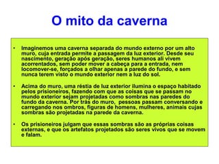 O mito da caverna
• Imaginemos uma caverna separada do mundo externo por um alto
muro, cuja entrada permite a passagem da luz exterior. Desde seu
nascimento, geração após geração, seres humanos ali vivem
acorrentados, sem poder mover a cabeça para a entrada, nem
locomover-se, forçados a olhar apenas a parede do fundo, e sem
nunca terem visto o mundo exterior nem a luz do sol.
• Acima do muro, uma réstia de luz exterior ilumina o espaço habitado
pelos prisioneiros, fazendo com que as coisas que se passam no
mundo exterior sejam projetadas como sombras nas paredes do
fundo da caverna. Por trás do muro, pessoas passam conversando e
carregando nos ombros, figuras de homens, mulheres, animais cujas
sombras são projetadas na parede da caverna.
• Os prisioneiros julgam que essas sombras são as próprias coisas
externas, e que os artefatos projetados são seres vivos que se movem
e falam.
 