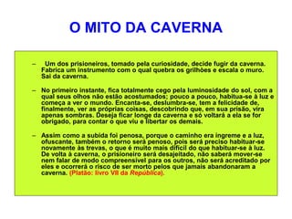 O MITO DA CAVERNA
– Um dos prisioneiros, tomado pela curiosidade, decide fugir da caverna.
Fabrica um instrumento com o qual quebra os grilhòes e escala o muro.
Sai da caverna.
– No primeiro instante, fica totalmente cego pela luminosidade do sol, com a
qual seus olhos não estão acostumados; pouco a pouco, habitua-se à luz e
começa a ver o mundo. Encanta-se, deslumbra-se, tem a felicidade de,
finalmente, ver as próprias coisas, descobrindo que, em sua prisão, vira
apenas sombras. Deseja ficar longe da caverna e só voltará a ela se for
obrigado, para contar o que viu e libertar os demais.
– Assim como a subida foi penosa, porque o caminho era íngreme e a luz,
ofuscante, também o retorno será penoso, pois será preciso habituar-se
novamente às trevas, o que é muito mais difícil do que habituar-se à luz.
De volta à caverna, o prisioneiro será desajeitado, não saberá mover-se
nem falar de modo compreensível para os outros, não será acreditado por
eles e ocorrerá o risco de ser morto pelos que jamais abandonaram a
caverna. (Platão: livro VII da República).
 