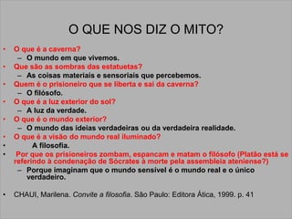 O QUE NOS DIZ O MITO?
• O que é a caverna?
– O mundo em que vivemos.
• Que são as sombras das estatuetas?
– As coisas materiais e sensoriais que percebemos.
• Quem é o prisioneiro que se liberta e sai da caverna?
– O filósofo.
• O que é a luz exterior do sol?
– A luz da verdade.
• O que é o mundo exterior?
– O mundo das ideias verdadeiras ou da verdadeira realidade.
• O que é a visão do mundo real iluminado?
• A filosofia.
• Por que os prisioneiros zombam, espancam e matam o filósofo (Platão está se
referindo à condenação de Sócrates à morte pela assembleia ateniense?)
– Porque imaginam que o mundo sensível é o mundo real e o único
verdadeiro.
• CHAUI, Marilena. Convite a filosofia. São Paulo: Editora Ática, 1999. p. 41
 