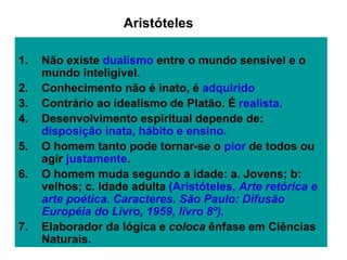 1. Não existe dualismo entre o mundo sensível e o
mundo inteligível.
2. Conhecimento não é inato, é adquirido
3. Contrário ao idealismo de Platão. É realista.
4. Desenvolvimento espiritual depende de:
disposição inata, hábito e ensino.
5. O homem tanto pode tornar-se o pior de todos ou
agir justamente.
6. O homem muda segundo a idade: a. Jovens; b:
velhos; c. Idade adulta (Aristóteles, Arte retórica e
arte poética. Caracteres. São Paulo: Difusão
Européia do Livro, 1959, livro 8º).
7. Elaborador da lógica e coloca ênfase em Ciências
Naturais.
Aristóteles
 