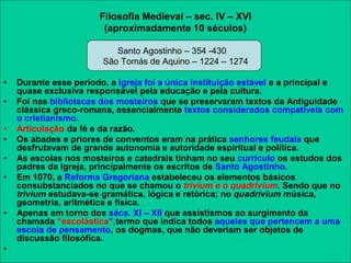 Filosofia Medieval – sec. IV – XVI
(aproximadamente 10 séculos)
Santo Agostinho – 354 -430
São Tomás de Aquino – 1224 – 1274
• Durante esse período, a Igreja foi a única instituição estável e a principal e
quase exclusiva responsável pela educação e pela cultura.
• Foi nas bibliotecas dos mosteiros que se preservaram textos da Antiguidade
clássica greco-romana, essencialmente textos considerados compatíveis com
o cristianismo.
• Articulação da fé e da razão.
• Os abades e priores de conventos eram na prática senhores feudais que
desfrutavam de grande autonomia e autoridade espiritual e política.
• As escolas nos mosteiros e catedrais tinham no seu currículo os estudos dos
padres da Igreja, principalmente os escritos de Santo Agostinho.
• Em 1070, a Reforma Gregoriana estabeleceu os elementos básicos
consubstanciados no que se chamou o trivium e o quadrivium. Sendo que no
trivium estudava-se gramática, lógica e retórica; no quadrivium música,
geometria, aritmética e física.
• Apenas em torno dos sécs. XI – XII que assistismos ao surgimento da
chamada “escolástica”,termo que indica todos aqueles que pertencem a uma
escola de pensamento, os dogmas, que não deveriam ser objetos de
discussão filosófica.
•
 