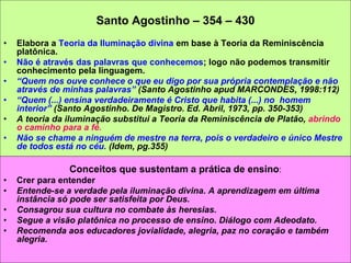 Santo Agostinho – 354 – 430
• Elabora a Teoria da Iluminação divina em base à Teoria da Reminiscência
platônica.
• Não é através das palavras que conhecemos; logo não podemos transmitir
conhecimento pela linguagem.
• “Quem nos ouve conhece o que eu digo por sua própria contemplação e não
através de minhas palavras” (Santo Agostinho apud MARCONDES, 1998:112)
• “Quem (...) ensina verdadeiramente é Cristo que habita (...) no homem
interior” (Santo Agostinho. De Magistro. Ed. Abril, 1973, pp. 350-353)
• A teoria da iluminação substitui a Teoria da Reminiscência de Platão, abrindo
o caminho para a fé.
• Não se chame a ninguém de mestre na terra, pois o verdadeiro e único Mestre
de todos está no céu. (Idem, pg.355)
Conceitos que sustentam a prática de ensino:
• Crer para entender
• Entende-se a verdade pela iluminação divina. A aprendizagem em última
instância só pode ser satisfeita por Deus.
• Consagrou sua cultura no combate às heresias.
• Segue a visão platônica no processo de ensino. Diálogo com Adeodato.
• Recomenda aos educadores jovialidade, alegria, paz no coração e também
alegria.
 