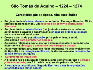 São Tomás de Aquino – 1224 – 1274
Caracterização da época. Alta escolástica
• Surgimento de núcleos urbanos importantes: Florença, Bolonha, Milão
(berços da Renascença). Um novo tipo de convívio social, maior
liberdade
• Surgimento das universidades (conjunto de mestres e estudantes
aprendendo o trivium e quadrivium) e criação de ordens religiosas:
franciscanos e dominicanos.
• Cresce a demanda por educação, principalmente no sentido
eclesiástico para combater os hereges.
• As ordens religiosas (franciscanas e dominicanas) têm como função
importante a pregação e conversão dos hereges e pagãos.
• As universidades assumem um lugar importante no desenvolvimento
da filosofia e da teologia escolástica, destacando-se aí o pensamento
de São Tomás de Aquino
• Surgimento da Inquisição.
• A filosofia não é a busca da verdade, simplesmente porque a verdade
já foi encontrada, nos foi trazida pela própria palavra de Deus
• A verdade está contida na Sagrada Escritura e nas interpretações
autorizadas dos textos sacros.
 