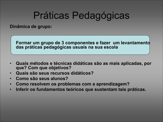 Práticas Pedagógicas
Dinâmica de grupo:
Formar um grupo de 3 componentes e fazer um levantamento
das práticas pedagógicas usuais na sua escola
• Quais métodos e técnicas didáticas são as mais aplicadas, por
que? Com que objetivos?
• Quais são seus recursos didáticos?
• Como são seus alunos?
• Como resolvem os problemas com a aprendizagem?
• Inferir os fundamentos teóricos que sustentam tais práticas.
 