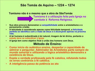São Tomás de Aquino – 1224 – 1274
Tomismo não é o mesmo que a obra de SãoTomás
Tomismo é a utilização feita pela Igreja no
combate à Reforma Religiosa.
• Sua obra procura demonstrar a compatibilidade entre o aristotelismo e o
pensamento cristão
• A felicidade é considerada apenas como felicidade temporal, a felicidade
perfeita se identifica com a visão de Deus e é alcançável apenas na próxima
vida.
• A lei humana é subordinada à lei natural, imagem da lei divina, portanto o
estado deve se subordinar à Igreja
• A Igreja tem como objetivo final a união dos homens com Deus.
Método de Ensino:
• Como início do autêntico ensino, despertar a capacidade de
admirar e perguntar. Admirador de Aristóteles parte sempre do
mundo sensível e utilizando a lógica aristotélica demonstra a
existência de Deus.
• Expõe a verdade professada pela fé catolica, refutando todos
os erros contrários à fé católica.
• A inteligência passa da potência ao ato
 