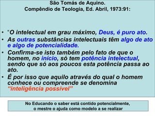 São Tomás de Aquino.
Compêndio de Teologia, Ed. Abril, 1973:91:
• “O intelectual em grau máximo, Deus, é puro ato.
• As outras substâncias intelectuais têm algo de ato
e algo de potencialidade.
• Confirma-se isto também pelo fato de que o
homem, no início, só tem potência intelectual,
sendo que só aos poucos esta potência passa ao
ato.
• É por isso que aquilo através do qual o homem
conhece ou compreende se denomina
“inteligência possível”
No Educando o saber está contido potencialmente,
o mestre o ajuda como modelo a se realizar
 