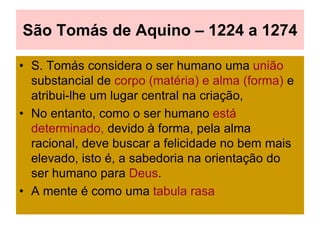 São Tomás de Aquino – 1224 a 1274
• S. Tomás considera o ser humano uma união
substancial de corpo (matéria) e alma (forma) e
atribui-lhe um lugar central na criação,
• No entanto, como o ser humano está
determinado, devido à forma, pela alma
racional, deve buscar a felicidade no bem mais
elevado, isto é, a sabedoria na orientação do
ser humano para Deus.
• A mente é como uma tabula rasa
 