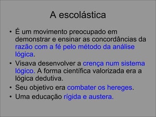 A escolástica
• É um movimento preocupado em
demonstrar e ensinar as concordâncias da
razão com a fé pelo método da análise
lógica.
• Visava desenvolver a crença num sistema
lógico. A forma científica valorizada era a
lógica dedutiva.
• Seu objetivo era combater os hereges.
• Uma educação rígida e austera.
 