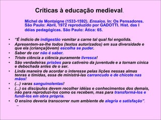Críticas à educação medieval.
Michel de Montaigne (1533-1592). Ensaios. In: Os Pensadores.
São Paulo: Abril, 1972 reproduzido por GADOTTI. Hist. das I
déias pedagógicas. São Paulo: Ática: 65.
• “É indício de indigestão vomitar a carne tal qual foi engolida.
• Apresentem-se-lhe todos (textos autorizados) em sua diversidade e
que ela (criança/jóvem) escolha se puder.
• Saber de cor não é saber.
• Triste ciência a ciência puramente livresca!
• São verdadeiras prisões para cativeiro da juventude e a tornam cínica
e debochada antes de o ser.
• Linda maneira de acordar o interesse pelas lições nessas almas
tenras e tímidas, essa de ministrá-las carrancudo e de chicote nas
mãos!
• (...) varas sanguinolentas!
• (...) os discípulos devem recolher idéias e conhecimentos dos demais,
não para reproduzí-los como os recebem, mas para transformá-los e
fundí-los em obra própria.
• O ensino deveria transcorrer num ambiente de alegria e satisfação”.
–
 