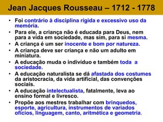 Jean Jacques Rousseau – 1712 - 1778
• Foi contrário à disciplina rígida e excessivo uso da
memória.
• Para ele, a criança não é educada para Deus, nem
para a vida em sociedade, mas sim, para si mesma.
• A criança é um ser inocente e bom por natureza.
• A criança deve ser criança e não um adulto em
miniatura.
• A educação muda o indivíduo e também toda a
sociedade.
• A educação naturalista se dá afastada dos costumes
da aristocracia, da vida artificial, das convenções
sociais.
• A educação intelectualista, fatalmente, leva ao
ensino formal e livresco.
• Propõe aos mestres trabalhar com brinquedos,
esporte, agricultura, instrumentos de variados
ofícios, linguagem, canto, aritmética e geometria.
 