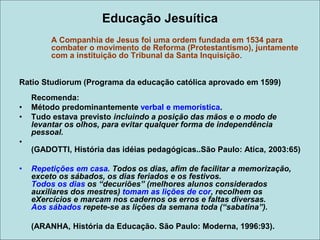 Educação Jesuítica
A Companhia de Jesus foi uma ordem fundada em 1534 para
combater o movimento de Reforma (Protestantismo), juntamente
com a instituição do Tribunal da Santa Inquisição.
Ratio Studiorum (Programa da educação católica aprovado em 1599)
Recomenda:
• Método predominantemente verbal e memorística.
• Tudo estava previsto incluindo a posição das mãos e o modo de
levantar os olhos, para evitar qualquer forma de independência
pessoal.
•
(GADOTTI, História das idéias pedagógicas..São Paulo: Atica, 2003:65)
• Repetições em casa. Todos os dias, afim de facilitar a memorização,
exceto os sábados, os dias feriados e os festivos.
Todos os dias os “decuriões” (melhores alunos considerados
auxiliares dos mestres) tomam as lições de cor, recolhem os
eXercícios e marcam nos cadernos os erros e faltas diversas.
Aos sábados repete-se as lições da semana toda (“sabatina”).
(ARANHA, História da Educação. São Paulo: Moderna, 1996:93).
 