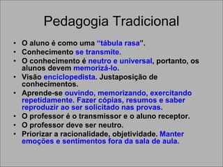 Pedagogia Tradicional
• O aluno é como uma “tábula rasa”.
• Conhecimento se transmite.
• O conhecimento é neutro e universal, portanto, os
alunos devem memorizá-lo.
• Visão enciclopedista. Justaposição de
conhecimentos.
• Aprende-se ouvindo, memorizando, exercitando
repetidamente. Fazer cópias, resumos e saber
reproduzir ao ser solicitado nas provas.
• O professor é o transmissor e o aluno receptor.
• O professor deve ser neutro.
• Priorizar a racionalidade, objetividade. Manter
emoções e sentimentos fora da sala de aula.
 