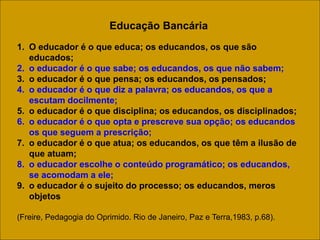 Educação Bancária
1. O educador é o que educa; os educandos, os que são
educados;
2. o educador é o que sabe; os educandos, os que não sabem;
3. o educador é o que pensa; os educandos, os pensados;
4. o educador é o que diz a palavra; os educandos, os que a
escutam docilmente;
5. o educador é o que disciplina; os educandos, os disciplinados;
6. o educador é o que opta e prescreve sua opção; os educandos
os que seguem a prescrição;
7. o educador é o que atua; os educandos, os que têm a ilusão de
que atuam;
8. o educador escolhe o conteúdo programático; os educandos,
se acomodam a ele;
9. o educador é o sujeito do processo; os educandos, meros
objetos
(Freire, Pedagogia do Oprimido. Rio de Janeiro, Paz e Terra,1983, p.68).
 